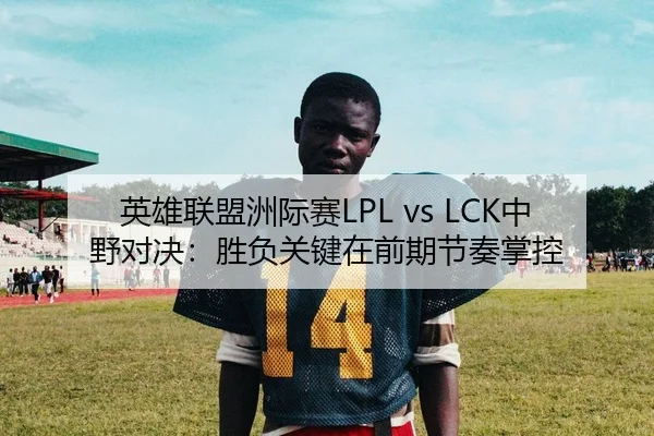 英雄联盟洲际赛LPL vs LCK中野对决：胜负关键在前期节奏掌控